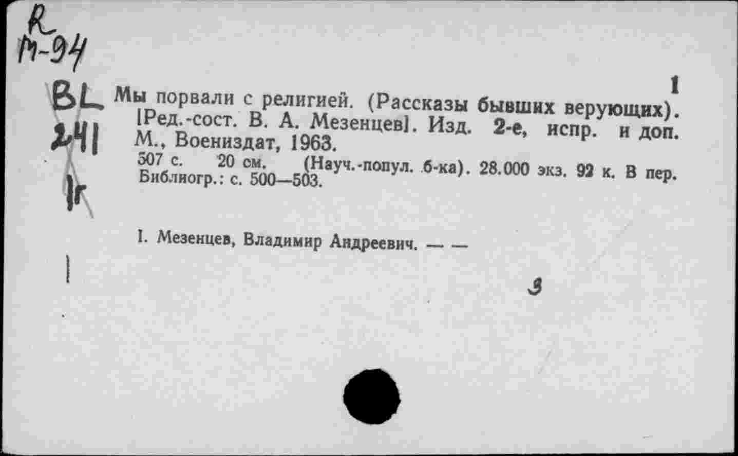 ﻿1Ред^-сост. В. А. Мезенцев]. Изд. 2-е, испр.’ и дой.
ВЦ Мы порвали с религией. (Рассказы бывших верующих)1 1Ред.-сост. В. А. Ме’““"“"’ 1Л— п- - 7
Д/*||	М., Воениздат, 1963.
2в °“’ “• » “• в «ч>.
Библиогр.: с. 500—503.
I. Мезенцев, Владимир Андреевич.______